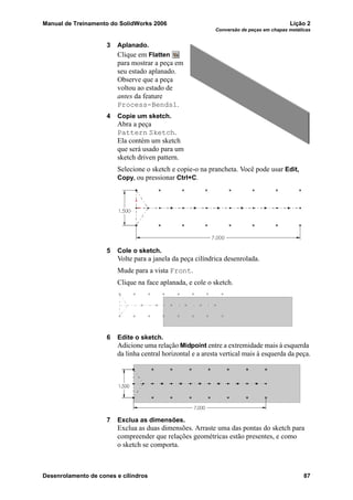 Manual de Treinamento do SolidWorks 2006 Lição 2
Conversão de peças em chapas metálicas
Desenrolamento de cones e cilindros 87
3 Aplanado.
Clique em Flatten
para mostrar a peça em
seu estado aplanado.
Observe que a peça
voltou ao estado de
antes da feature
Process-Bends1.
4 Copie um sketch.
Abra a peça
Pattern Sketch.
Ela contém um sketch
que será usado para um
sketch driven pattern.
Selecione o sketch e copie-o na prancheta. Você pode usar Edit,
Copy, ou pressionar Ctrl+C.
5 Cole o sketch.
Volte para a janela da peça cilíndrica desenrolada.
Mude para a vista Front.
Clique na face aplanada, e cole o sketch.
6 Edite o sketch.
Adicione uma relação Midpoint entre a extremidade mais à esquerda
da linha central horizontal e a aresta vertical mais à esquerda da peça.
7 Exclua as dimensões.
Exclua as duas dimensões. Arraste uma das pontas do sketch para
compreender que relações geométricas estão presentes, e como
o sketch se comporta.
 