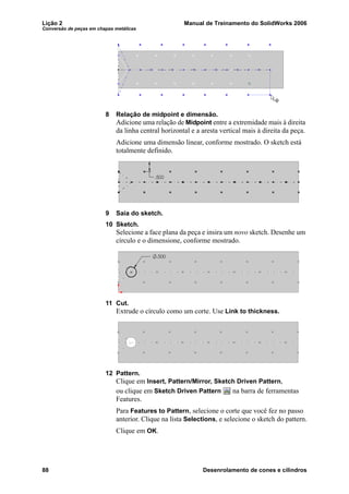 Lição 2 Manual de Treinamento do SolidWorks 2006
Conversão de peças em chapas metálicas
88 Desenrolamento de cones e cilindros
8 Relação de midpoint e dimensão.
Adicione uma relação de Midpoint entre a extremidade mais à direita
da linha central horizontal e a aresta vertical mais à direita da peça.
Adicione uma dimensão linear, conforme mostrado. O sketch está
totalmente definido.
9 Saia do sketch.
10 Sketch.
Selecione a face plana da peça e insira um novo sketch. Desenhe um
círculo e o dimensione, conforme mostrado.
11 Cut.
Extrude o círculo como um corte. Use Link to thickness.
12 Pattern.
Clique em Insert, Pattern/Mirror, Sketch Driven Pattern,
ou clique em Sketch Driven Pattern na barra de ferramentas
Features.
Para Features to Pattern, selecione o corte que você fez no passo
anterior. Clique na lista Selections, e selecione o sketch do pattern.
Clique em OK.
 