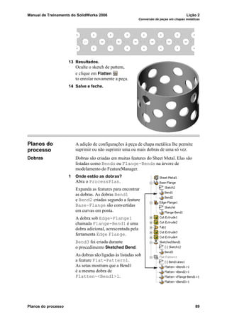 Manual de Treinamento do SolidWorks 2006 Lição 2
Conversão de peças em chapas metálicas
Planos do processo 89
13 Resultados.
Oculte o sketch de pattern,
e clique em Flatten
to enrolar novamente a peça.
14 Salve e feche.
Planos do
processo
A adição de configurações à peça de chapa metálica lhe permite
suprimir ou não suprimir uma ou mais dobras de uma só vez.
Dobras Dobras são criadas em muitas features do Sheet Metal. Elas são
listadas como Bends ou Flange-Bends na árvore de
modelamento do FeatureManager.
1 Onde estão as dobras?
Abra o ProcessPlan.
Expanda as features para encontrar
as dobras. As dobras Bend1
e Bend2 criadas segundo a feature
Base-Flange são convertidas
em curvas em ponta.
A dobra sob Edge-Flange1
chamada Flange-Bend1 é uma
dobra adicional, acrescentada pela
ferramenta Edge Flange.
Bend3 foi criada durante
o procedimento Sketched Bend.
As dobras são ligadas às listadas sob
a feature Flat-Pattern1.
As setas mostram que a Bend1
é a mesma dobra de
Flatten-<Bend1>1.
 