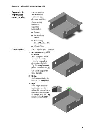 Manual de Treinamento do SolidWorks 2006
91
Exercício 6:
Importação
e conversão
Use um arquivo
IGES existente
e crie uma peça
de chapa metálica.
Este exercício
reforça as
seguintes
habilidades:
Import
Recognizing
Bends
Converting
Sheet Metal models
Corner Trim
Procedimento Use o seguinte procedimento.
1 Abra um arquivo IGES
existente.
Abra o arquivo IGES
existente chamado
igesLab usando a
definição default de
Try Forming Solid(s)
[tente formar sólido(s)].
Um sólido de paredes
finas é criado.
2 Units.
Defina as unidades do
modelo em polegadas.
3 Rips.
Faça rasgos nos dois
cantos traseiros do
sólido. Os rasgos devem
ser cortados em ambos
os flanges. Use um Gap
(intervalo) de 0,005”.
 