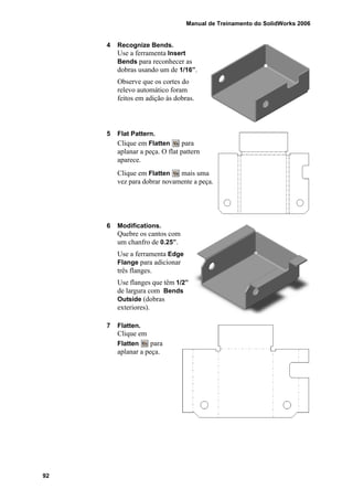 Manual de Treinamento do SolidWorks 2006
92
4 Recognize Bends.
Use a ferramenta Insert
Bends para reconhecer as
dobras usando um de 1/16”.
Observe que os cortes do
relevo automático foram
feitos em adição às dobras.
5 Flat Pattern.
Clique em Flatten para
aplanar a peça. O flat pattern
aparece.
Clique em Flatten mais uma
vez para dobrar novamente a peça.
6 Modifications.
Quebre os cantos com
um chanfro de 0.25”.
Use a ferramenta Edge
Flange para adicionar
três flanges.
Use flanges que têm 1/2”
de largura com Bends
Outside (dobras
exteriores).
7 Flatten.
Clique em
Flatten para
aplanar a peça.
 