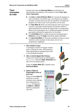 Manual de Treinamento do SolidWorks 2006 Lição 2
Técnicas de mate avançadas
Tipos avançados de mate 91
Tipos
avançados
de mate
Existem mais tipos de Advanced Mate para utilização sob
determinadas circunstâncias. Eles incluem os mates Cam, Gear,
Limit e Symmetric.
Um Cam (ou Cam-Follower) Mate é um tipo de tangente ou
mate coincidente. Ele permite que você relacione um cilindro,
um plano ou ponto para uma série de superfícies extrudadas de
tangente, tais como as que você encontraria em um came.
Um Gear Mate define um relacionamento entre engrenagens
ou polias conectadas mecanicamente. Ele permite manter a
razão desejada de movimento de rotação entre os componentes.
Observe que engrenagens são a configuração-padrão, portanto
para polias a direção de rotação deve ser invertida.
Um Limit Mate define a ordem de uma movimentação para a
Distance ou mate do Angle, permitindo alguma liberdade.
Um SymmetricMate força duas entidades similares a serem
simétricas sobre um plano ou face plana; ele não cria
componentes espelhados.
1 Abra CamPulleys.
A montagem consiste em ligação simples,
polia e sistemas de came. Adicionaremos
mates apropriados à montagem para obter
a movimentação desejada.
2 Abra a submontagem BeltAssy.
Clique com o botão direito na submontagem
BeltAssy e selecione Open Assembly para
abri-la em sua própria janela.
Clique em Insert, Mate e expanda a guia
Advanced Mates.
3 Defina o Mate de
Engrenagem entre as
polias.
Clique no botão Gear .
Selecione as arestas
circulares mais afastadas
dos componentes da
polia. Os diâmetros
de 300mm e 250mm
definem a proporção
entre elas.
 