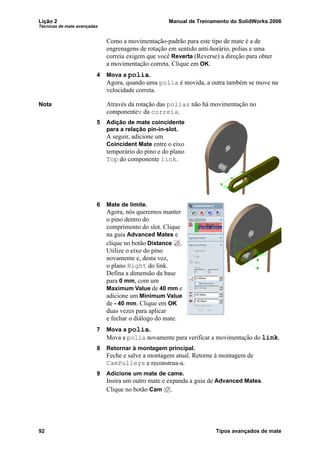 Lição 2 Manual de Treinamento do SolidWorks 2006
Técnicas de mate avançadas
92 Tipos avançados de mate
Como a movimentação-padrão para este tipo de mate é a de
engrenagens de rotação em sentido anti-horário, polias e uma
correia exigem que você Reverta (Reverse) a direção para obter
a movimentação correta. Clique em OK.
4 Mova a polia.
Agora, quando uma polia é movida, a outra também se move na
velocidade correta.
Nota Através da rotação das polias não há movimentação no
componentev da correia.
5 Adição de mate coincidente
para a relação pin-in-slot.
A seguir, adicione um
Coincident Mate entre o eixo
temporário do pino e do plano
Top do componente link.
6 Mate de limite.
Agora, nós queremos manter
o pino dentro do
comprimento do slot. Clique
na guia Advanced Mates e
clique no botão Distance .
Utilize o eixo do pino
novamente e, desta vez,
o plano Right do link.
Defina a dimensão da base
para 0 mm, com um
Maximum Value de 40 mm e
adicione um Minimum Value
de - 40 mm. Clique em OK
duas vezes para aplicar
e fechar o diálogo do mate.
7 Mova a polia.
Mova a polia novamente para verificar a movimentação do link.
8 Retornar à montagem principal.
Feche e salve a montagem atual. Retorne à montagem de
CamPulleys e reconstrua-a.
9 Adicione um mate de came.
Insira um outro mate e expanda a guia de Advanced Mates.
Clique no botão Cam .
 