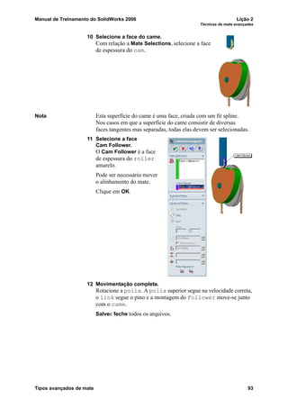 Manual de Treinamento do SolidWorks 2006 Lição 2
Técnicas de mate avançadas
Tipos avançados de mate 93
10 Selecione a face do came.
Com relação a Mate Selections, selecione a face
de espessura do cam.
Nota Esta superfície do came é uma face, criada com um fit spline.
Nos casos em que a superfície do came consistir de diversas
faces tangentes mas separadas, todas elas devem ser selecionadas.
11 Selecione a face
Cam Follower.
O Cam Follower é a face
de espessura do roller
amarelo.
Pode ser necessário mover
o alinhamento do mate.
Clique em OK.
12 Movimentação completa.
Rotacione a polia. A polia superior segue na velocidade correta,
o link segue o pino e a montagem do Follower move-se junto
com o came.
Salvee feche todos os arquivos.
 