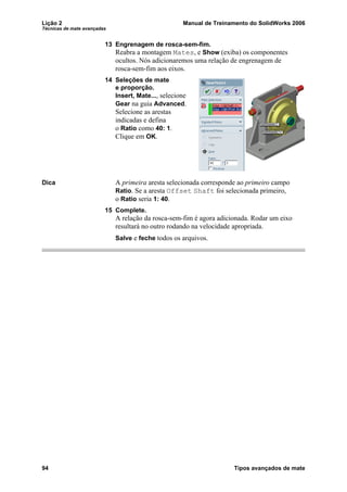 Lição 2 Manual de Treinamento do SolidWorks 2006
Técnicas de mate avançadas
94 Tipos avançados de mate
13 Engrenagem de rosca-sem-fim.
Reabra a montagem Mates, e Show (exiba) os componentes
ocultos. Nós adicionaremos uma relação de engrenagem de
rosca-sem-fim aos eixos.
14 Seleções de mate
e proporção.
Insert, Mate..., selecione
Gear na guia Advanced.
Selecione as arestas
indicadas e defina
o Ratio como 40: 1.
Clique em OK.
Dica A primeira aresta selecionada corresponde ao primeiro campo
Ratio. Se a aresta Offset Shaft foi selecionada primeiro,
o Ratio seria 1: 40.
15 Complete.
A relação da rosca-sem-fim é agora adicionada. Rodar um eixo
resultará no outro rodando na velocidade apropriada.
Salve e feche todos os arquivos.
 