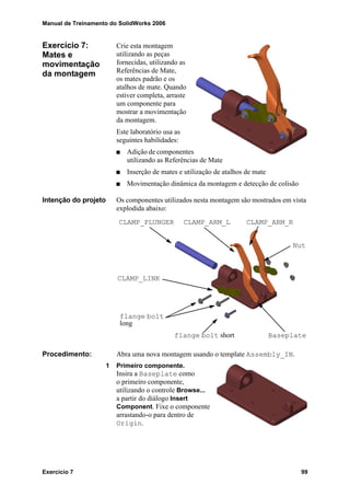 Manual de Treinamento do SolidWorks 2006
Exercício 7 99
Exercício 7:
Mates e
movimentação
da montagem
Crie esta montagem
utilizando as peças
fornecidas, utilizando as
Referências de Mate,
os mates padrão e os
atalhos de mate. Quando
estiver completa, arraste
um componente para
mostrar a movimentação
da montagem.
Este laboratório usa as
seguintes habilidades:
Adição de componentes
utilizando as Referências de Mate
Inserção de mates e utilização de atalhos de mate
Movimentação dinâmica da montagem e detecção de colisão
Intenção do projeto Os componentes utilizados nesta montagem são mostrados em vista
explodida abaixo:
Procedimento: Abra uma nova montagem usando o template Assembly_IN.
1 Primeiro componente.
Insira a Baseplate como
o primeiro componente,
utilizando o controle Browse...
a partir do diálogo Insert
Component. Fixe o componente
arrastando-o para dentro de
Origin.
CLAMP_PLUNGER CLAMP_ARM_L CLAMP_ARM_R
Baseplate
CLAMP_LINK
Nut
flange bolt
flange bolt short
long
 