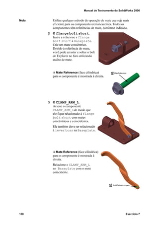 Manual de Treinamento do SolidWorks 2006
100 Exercício 7
Nota Utilize qualquer método de operação de mate que seja mais
eficiente para os componentes remanescentes. Todos os
componentes têm referências de mate, conforme indicado.
2 O flange bolt short.
Insira e relacione a flange
bolt short à Baseplate.
Crie um mate concêntrico.
Devido à referência do mate,
você pode arrastar e soltar o bolt
do Explorer no furo utilizando
atalho de mate.
A Mate Reference (face cilíndrica)
para o componente é mostrada à direita.
3 O CLAMP_ARM_L.
Acione o componente
CLAMP_ARM_Lde modo que
ele fique relacionado à flange
bolt short com mates
concêntricos e coincidentes.
Ele também deve ser relacionado
à lever boss na Baseplate.
A Mate Reference (face cilíndrica)
para o componente é mostrada à
direita.
Relacione o CLAMP_ARM_L
ao Baseplate com o mate
coincidente.
 