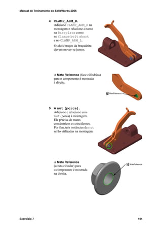 Manual de Treinamento do SolidWorks 2006
Exercício 7 101
4 CLAMP_ARM_R.
Adicione CLAMP_ARM_R na
montagem e relacione-o tanto
na Baseplate como
no flange bolt short
e no CLAMP_ARM_L.
Os dois braços da braçadeira
devem mover-se juntos.
A Mate Reference (face cilíndrica)
para o componente é mostrada
à direita.
5 A nut (porca).
Adicione e relacione uma
nut (porca) à montagem.
Ela precisa de mates
concêntricos e coincidentes.
Por fim, três instâncias da nut
serão utilizadas na montagem.
A Mate Reference
(aresta circular) para
o componente é mostrada
na direita.
 