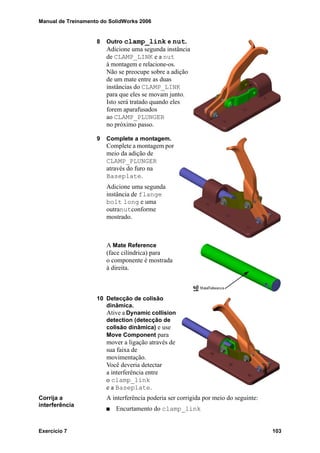 Manual de Treinamento do SolidWorks 2006
Exercício 7 103
8 Outro clamp_link e nut.
Adicione uma segunda instância
de CLAMP_LINK e a nut
à montagem e relacione-os.
Não se preocupe sobre a adição
de um mate entre as duas
instâncias do CLAMP_LINK
para que eles se movam junto.
Isto será tratado quando eles
forem aparafusados
ao CLAMP_PLUNGER
no próximo passo.
9 Complete a montagem.
Complete a montagem por
meio da adição de
CLAMP_PLUNGER
através do furo na
Baseplate.
Adicione uma segunda
instância de flange
bolt long e uma
outranutconforme
mostrado.
A Mate Reference
(face cilíndrica) para
o componente é mostrada
à direita.
10 Detecção de colisão
dinâmica.
Ative a Dynamic collision
detection (detecção de
colisão dinâmica) e use
Move Component para
mover a ligação através de
sua faixa de
movimentação.
Você deveria detectar
a interferência entre
o clamp_link
e a Baseplate.
Corrija a
interferência
A interferência poderia ser corrigida por meio do seguinte:
Encurtamento do clamp_link
 
