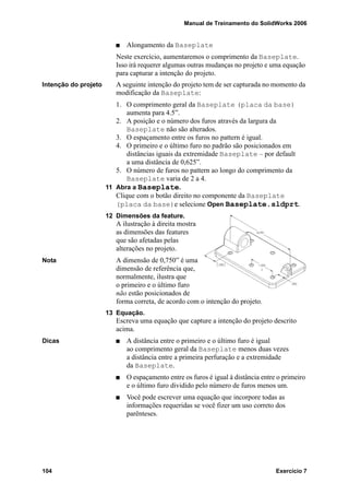 Manual de Treinamento do SolidWorks 2006
104 Exercício 7
Alongamento da Baseplate
Neste exercício, aumentaremos o comprimento da Baseplate.
Isso irá requerer algumas outras mudanças no projeto e uma equação
para capturar a intenção do projeto.
Intenção do projeto A seguinte intenção do projeto tem de ser capturada no momento da
modificação da Baseplate:
1. O comprimento geral da Baseplate (placa da base)
aumenta para 4.5”.
2. A posição e o número dos furos através da largura da
Baseplate não são alterados.
3. O espaçamento entre os furos no pattern é igual.
4. O primeiro e o último furo no padrão são posicionados em
distâncias iguais da extremidade Baseplate – por default
a uma distância de 0,625”.
5. O número de furos no pattern ao longo do comprimento da
Baseplate varia de 2 a 4.
11 Abra a Baseplate.
Clique com o botão direito no componente da Baseplate
(placa da base)e selecione Open Baseplate.sldprt.
12 Dimensões da feature.
A ilustração à direita mostra
as dimensões das features
que são afetadas pelas
alterações no projeto.
Nota A dimensão de 0,750” é uma
dimensão de referência que,
normalmente, ilustra que
o primeiro e o último furo
não estão posicionados de
forma correta, de acordo com o intenção do projeto.
13 Equação.
Escreva uma equação que capture a intenção do projeto descrito
acima.
Dicas A distância entre o primeiro e o último furo é igual
ao comprimento geral da Baseplate menos duas vezes
a distância entre a primeira perfuração e a extremidade
da Baseplate.
O espaçamento entre os furos é igual à distância entre o primeiro
e o último furo dividido pelo número de furos menos um.
Você pode escrever uma equação que incorpore todas as
informações requeridas se você fizer um uso correto dos
parênteses.
 