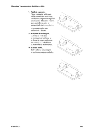 Manual de Treinamento do SolidWorks 2006
Exercício 7 105
14 Teste a equação.
Teste a equação utilizando
diferentes números de furos,
diferentes comprimentos gerais,
assim como diferentes valores
para a distância entre a
extremidade da Baseplate.
Alguns exemplos são
mostrados à direita.
15 Retornar à montagem.
Alterne de volta para
a montagem e verifique se
a alteração no comprimento
da Baseplate resolveu
o problema de interferência.
16 Salve e feche.
Salve e feche a montagem
e quaisquer peças associadas.
 