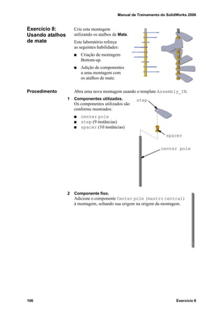 Manual de Treinamento do SolidWorks 2006
106 Exercício 8
Exercício 8:
Usando atalhos
de mate
Crie esta montagem
utilizando os atalhos de Mate.
Este laboratório reforça
as seguintes habilidades:
Criação de montagem
Bottom-up.
Adição de componentes
a uma montagem com
os atalhos de mate.
Procedimento Abra uma nova montagem usando o template Assembly_IN.
1 Componentes utilizados.
Os componentes utilizados são
conforme mostrados:
center pole
step (9 instâncias)
spacer (10 instâncias)
2 Componente fixo.
Adicione o componente Center pole (mastro central)
à montagem, soltando sua origem na origem da montagem.
center pole
spacer
step
 