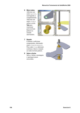 Manual de Treinamento do SolidWorks 2006
108 Exercício 8
6 Mais mates.
Adicione um
outro spacer,
restringindo-o
completamente.
Adicione um
outro step e
utilize a tecla
Tab para
rotacionar
perto do hole
pattern no
sentido
anti-horário.
7 Repetir.
Continue a adicionar
componentes, alternando
entre step e o spacer.
Para cada step adicional,
continue a fazer a rotação
ao redor do hole pattern.
8 Salve e feche.
Salve e feche a montagem
e quaisquer peças
associadas.
 