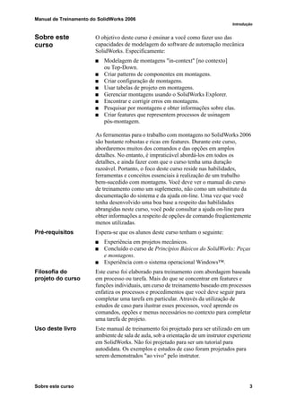 Manual de Treinamento do SolidWorks 2006
Introdução
Sobre este curso 3
Sobre este
curso
O objetivo deste curso é ensinar a você como fazer uso das
capacidades de modelagem do software de automação mecânica
SolidWorks. Especificamente:
Modelagem de montagens "in-context" [no contexto]
ou Top-Down.
Criar patterns de componentes em montagens.
Criar configuração de montagens.
Usar tabelas de projeto em montagens.
Gerenciar montagens usando o SolidWorks Explorer.
Encontrar e corrigir erros em montagens.
Pesquisar por montagens e obter informações sobre elas.
Criar features que representem processos de usinagem
pós-montagem.
As ferramentas para o trabalho com montagens no SolidWorks 2006
são bastante robustas e ricas em features. Durante este curso,
abordaremos muitos dos comandos e das opções em amplos
detalhes. No entanto, é impraticável abordá-los em todos os
detalhes, e ainda fazer com que o curso tenha uma duração
razoável. Portanto, o foco deste curso reside nas habilidades,
ferramentas e conceitos essenciais à realização de um trabalho
bem-sucedido com montagens. Você deve ver o manual do curso
de treinamento como um suplemento, não como um substituto da
documentação do sistema e da ajuda on-line. Uma vez que você
tenha desenvolvido uma boa base a respeito das habilidades
abrangidas neste curso, você pode consultar a ajuda on-line para
obter informações a respeito de opções de comando freqüentemente
menos utilizadas.
Pré-requisitos Espera-se que os alunos deste curso tenham o seguinte:
Experiência em projetos mecânicos.
Concluído o curso de Princípios Básicos do SolidWorks: Peças
e montagens.
Experiência com o sistema operacional Windows™.
Filosofia do
projeto do curso
Este curso foi elaborado para treinamento com abordagem baseada
em processo ou tarefa. Mais do que se concentrar em features e
funções individuais, um curso de treinamento baseado em processos
enfatiza os processos e procedimentos que você deve seguir para
completar uma tarefa em particular. Através da utilização de
estudos de caso para ilustrar esses processos, você aprende os
comandos, opções e menus necessários no contexto para completar
uma tarefa de projeto.
Uso deste livro Este manual de treinamento foi projetado para ser utilizado em um
ambiente de sala de aula, sob a orientação de um instrutor experiente
em SolidWorks. Não foi projetado para ser um tutorial para
autodidata. Os exemplos e estudos de caso foram projetados para
serem demonstrados "ao vivo" pelo instrutor.
 