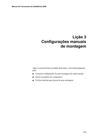 Manual de Treinamento do SolidWorks 2006
111
Lição 3
Configurações manuais
de montagem
Após a conclusão bem-sucedida desta lição, você estará preparado
para:
Construir configurações de uma montagem de modo manual.
Inserir um pattern de componente.
Utilizar sketches para layout de uma montagem.
 