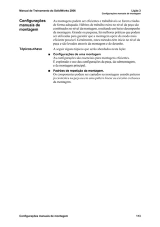 Manual de Treinamento do SolidWorks 2006 Lição 3
Configurações manuais de montagem
Configurações manuais de montagem 113
Configurações
manuais de
montagem
As montagens podem ser eficientes e trabalháveis se forem criadas
de forma adequada. Hábitos de trabalho ruins no nível da peça são
combinados no nível da montagem, resultando em baixo desempenho
da montagem. Grande ou pequena, há melhores práticas que podem
ser utilizadas para garantir que a montagem opere do modo mais
eficiente possível. Geralmente, estes métodos têm início no nível da
peça e são levados através da montagem e do desenho.
Tópicos-chave A seguir alguns tópicos que serão abordados nesta lição:
Configurações de uma montagem
As configurações são essenciais para montagens eficientes.
É explorado o uso das configurações da peça, da submontagem,
e da montagem principal.
Padrões de repetição da montagem.
Os componentes podem ser copiados na montagem usando patterns
já existentes na peça ou em uma pattern linear ou circular exclusiva
da montagem.
 