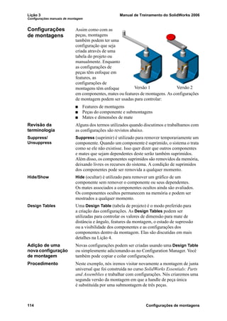 Lição 3 Manual de Treinamento do SolidWorks 2006
Configurações manuais de montagem
114 Configurações de montagens
Configurações
de montagens
Assim como com as
peças, montagens
também podem ter uma
configuração que seja
criada através de uma
tabela do projeto ou
manualmente. Enquanto
as configurações de
peças têm enfoque em
features, as
configurações de
montagens têm enfoque
em componentes, mates ou features de montagens. As configurações
de montagem podem ser usadas para controlar:
Features de montagens
Peças do componente e submontagens
Mates e dimensões de mate
Revisão da
terminologia
Alguns dos termos utilizados quando discutimos e trabalhamos com
as configurações são revistos abaixo.
Suppress/
Unsuppress
Suppress (suprimir) é utilizado para remover temporariamente um
componente. Quando um componente é suprimido, o sistema o trata
como se ele não existisse. Isso quer dizer que outros componentes
e mates que sejam dependentes deste serão também suprimidos.
Além disso, os componentes suprimidos são removidos da memória,
deixando livres os recursos do sistema. A condição de suprimidos
dos componentes pode ser removida a qualquer momento.
Hide/Show Hide (ocultar) é utilizado para remover um gráfico de um
componente sem remover o componente ou seus dependentes.
Os mates associados a componentes ocultos ainda são avaliados.
Os componentes ocultos permanecem na memória e podem ser
mostrados a qualquer momento.
Design Tables Uma Design Table (tabela de projeto) é o modo preferido para
a criação das configurações. As Design Tables podem ser
utilizadas para controlar os valores de dimensão para mate de
distância e ângulo, features da montagem, o estado de supressão
ou a visibilidade dos componentes e as configurações dos
componentes dentro da montagem. Elas são discutidas em mais
detalhes na Lição 4.
Adição de uma
nova configuração
de montagem
Novas configurações podem ser criadas usando uma Design Table
ou simplesmente adicionando-as no Configuration Manager. Você
também pode copiar e colar configurações.
Procedimento Neste exemplo, nós iremos visitar novamente a montagem de junta
universal que foi construída no curso SolidWorks Essentials: Parts
and Assemblies e trabalhar com configurações. Nós criaremos uma
segunda versão da montagem em que a handle de peça única
é substituída por uma submontagem de três peças.
Versão 1 Versão 2
 