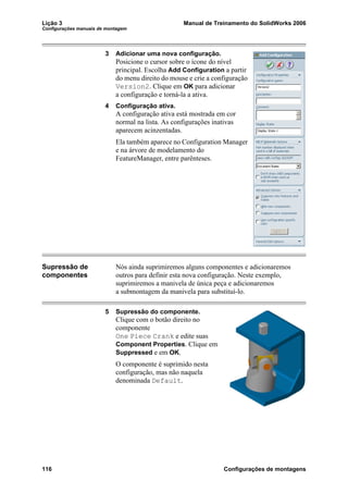 Lição 3 Manual de Treinamento do SolidWorks 2006
Configurações manuais de montagem
116 Configurações de montagens
3 Adicionar uma nova configuração.
Posicione o cursor sobre o ícone do nível
principal. Escolha Add Configuration a partir
do menu direito do mouse e crie a configuração
Version2. Clique em OK para adicionar
a configuração e torná-la a ativa.
4 Configuração ativa.
A configuração ativa está mostrada em cor
normal na lista. As configurações inativas
aparecem acinzentadas.
Ela também aparece no Configuration Manager
e na árvore de modelamento do
FeatureManager, entre parênteses.
Supressão de
componentes
Nós ainda suprimiremos alguns componentes e adicionaremos
outros para definir esta nova configuração. Neste exemplo,
suprimiremos a manivela de única peça e adicionaremos
a submontagem da manivela para substituí-lo.
5 Supressão do componente.
Clique com o botão direito no
componente
One Piece Crank e edite suas
Component Properties. Clique em
Suppressed e em OK.
O componente é suprimido nesta
configuração, mas não naquela
denominada Default.
 
