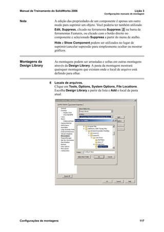 Manual de Treinamento do SolidWorks 2006 Lição 3
Configurações manuais de montagem
Configurações de montagens 117
Nota A edição das propriedades de um componente é apenas um outro
modo para suprimir um objeto. Você poderia ter também utilizado
Edit, Suppress, clicado na ferramenta Suppress na barra de
ferramentas Features, ou clicado com o botão direito no
componente e selecionado Suppress a partir do menu de atalho.
Hide e Show Component podem ser utilizados no lugar de
suprimir/cancelar supressão para simplesmente ocultar ou mostrar
gráficos.
Montagens da
Design Library
As montagens podem ser arrastadas e soltas em outras montagens
através da Design Library. A pasta da montagem mostrará
quaisquer montagens que existam onde o local de arquivo está
definido para olhar.
6 Locais de arquivos.
Clique em Tools, Options, System Options, File Locations.
Escolha Design Library a partir da lista e Add o local da pasta
atual.
 