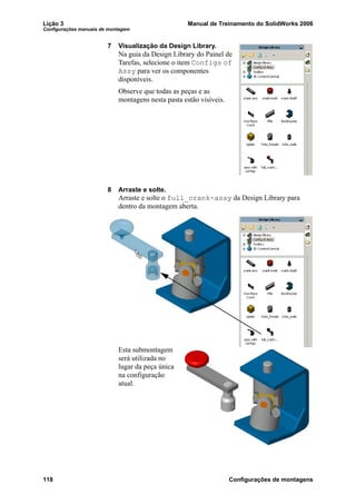 Lição 3 Manual de Treinamento do SolidWorks 2006
Configurações manuais de montagem
118 Configurações de montagens
7 Visualização da Design Library.
Na guia da Design Library do Painel de
Tarefas, selecione o item Configs of
Assy para ver os componentes
disponíveis.
Observe que todas as peças e as
montagens nesta pasta estão visíveis.
8 Arraste e solte.
Arraste e solte o full_crank-assy da Design Library para
dentro da montagem aberta.
Esta submontagem
será utilizada no
lugar da peça única
na configuração
atual.
 