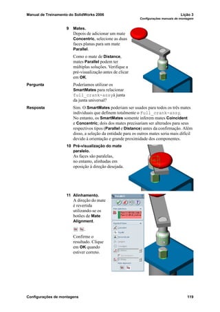 Manual de Treinamento do SolidWorks 2006 Lição 3
Configurações manuais de montagem
Configurações de montagens 119
9 Mates.
Depois de adicionar um mate
Concentric, selecione as duas
faces planas para um mate
Parallel.
Como o mate de Distance,
mates Parallel podem ter
múltiplas soluções. Verifique a
pré-visualização antes de clicar
em OK.
Pergunta Poderíamos utilizar os
SmartMates para relacionar
full_crank-assyà junta
da junta universal?
Resposta Sim. O SmartMates poderiam ser usados para todos os três mates
individuais que definem totalmente o Full_crank-assy.
No entanto, os SmartMates somente inferem mates Coincident
e Concentric; dois dos mates precisariam ser alterados para seus
respectivos tipos (Parallel e Distance) antes da confirmação. Além
disso, a seleção da entidade para os outros mates seria mais difícil
devido à orientação e grande proximidade dos componentes.
10 Pré-visualização do mate
paralelo.
As faces são paralelas,
no entanto, alinhadas em
oposição à direção desejada.
11 Alinhamento.
A direção do mate
é revertida
utilizando-se os
botões de Mate
Alignment.
.
Confirme o
resultado. Clique
em OK quando
estiver correto.
 