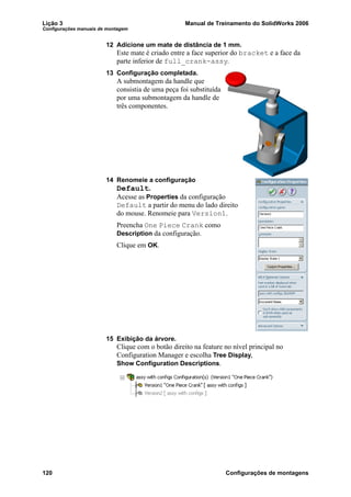 Lição 3 Manual de Treinamento do SolidWorks 2006
Configurações manuais de montagem
120 Configurações de montagens
12 Adicione um mate de distância de 1 mm.
Este mate é criado entre a face superior do bracket e a face da
parte inferior de full_crank-assy.
13 Configuração completada.
A submontagem da handle que
consistia de uma peça foi substituída
por uma submontagem da handle de
três componentes.
14 Renomeie a configuração
Default.
Acesse as Properties da configuração
Default a partir do menu do lado direito
do mouse. Renomeie para Version1.
Preencha One Piece Crank como
Description da configuração.
Clique em OK.
15 Exibição da árvore.
Clique com o botão direito na feature no nível principal no
Configuration Manager e escolha Tree Display,
Show Configuration Descriptions.
 