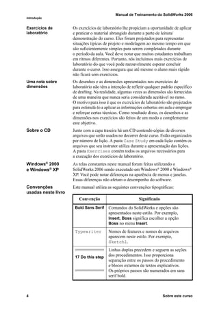 Manual de Treinamento do SolidWorks 2006
Introdução
4 Sobre este curso
Exercícios de
laboratório
Os exercícios de laboratório lhe propiciam a oportunidade de aplicar
e praticar o material abrangido durante a parte de leitura/
demonstração do curso. Eles foram projetados para representar
situações típicas de projeto e modelagem ao mesmo tempo em que
são suficientemente simples para serem completados durante
o período da aula. Você deve notar que muitos estudantes trabalham
em ritmos diferentes. Portanto, nós incluímos mais exercícios de
laboratório do que você pode razoavelmente esperar concluir
durante o curso. Isso assegura que até mesmo o aluno mais rápido
não ficará sem exercícios.
Uma nota sobre
dimensões
Os desenhos e as dimensões apresentados nos exercícios de
laboratório não têm a intenção de refletir qualquer padrão específico
de drafting. Na realidade, algumas vezes as dimensões são fornecidas
de uma maneira que nunca seria considerada aceitável no ramo.
O motivo para isso é que os exercícios de laboratório são projetados
para estimulá-lo a aplicar as informações cobertas em aula e empregar
e reforçar certas técnicas. Como resultado disso, os desenhos e as
dimensões nos exercícios são feitos de um modo a complementar
este objetivo.
Sobre o CD Junto com a capa traseira há um CD contendo cópias de diversos
arquivos que serão usados no decorrer deste curso. Estão organizados
por número de lição. A pasta Case Study em cada lição contém os
arquivos que seu instrutor utiliza durante a apresentação das lições.
A pasta Exercises contém todos os arquivos necessários para
a execução dos exercícios de laboratório.
Windows® 2000
e Windows®
XP
As telas constantes neste manual foram feitas utilizando o
SolidWorks 2006 sendo executado em Windows®
2000 e Windows®
XP. Você pode notar diferenças na aparência de menus e janelas.
Essas diferenças não afetam o desempenho do software.
Convenções
usadas neste livro
Este manual utiliza as seguintes convenções tipográficas:
Convenção Significado
Bold Sans Serif Comandos do SolidWorks e opções são
apresentados neste estilo. Por exemplo,
Insert, Boss significa escolher a opção
Boss no menu Insert.
Typewriter Nomes de features e nomes de arquivos
aparecem neste estilo. Por exemplo,
Sketch1.
17 Do this step
Linhas duplas precedem e seguem as seções
dos procedimentos. Isso proporciona
separação entre os passos do procedimento
e blocos externos de textos explicativos.
Os próprios passos são numerados em sans
serif bold.
 