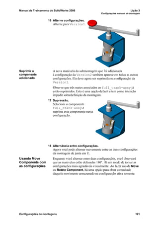 Manual de Treinamento do SolidWorks 2006 Lição 3
Configurações manuais de montagem
Configurações de montagens 121
16 Alterne configurações.
Alterne para Version1.
Suprimir o
componente
adicionado
A nova manivela da submontagem que foi adicionada
à configuração da Version2 também aparece em todas as outras
configurações. Ela deve agora ser suprimida na configuração da
Version1.
Observe que três mates associados ao full_crank-assy já
estão suprimidos. Esta é uma opção default e tem como intenção
impedir sobredefinição da montagem.
17 Supressão.
Selecione o componente
full_crank-assy e
suprima este componente nesta
configuração.
18 Alternância entre configurações.
Agora você pode alternar suavemente entre as duas configurações
da montagem de junta em U.
Usando Move
Components com
as configurações
Enquanto você alternar entre duas configurações, você observará
que as manivelas estão defasadas 180º. Há um modo de tornar as
configurações mais agradáveis visualmente. Ao fazer uso de Move
ou Rotate Component, há uma opção para obter o resultado
daquele movimento armazenado na configuração ativa somente.
 