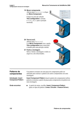 Lição 3 Manual de Treinamento do SolidWorks 2006
Configurações manuais de montagem
122 Patterns de componentes
19 Mover componente.
Alterne para Version1 e clique
em Move Component.
Clique na caixa de seleção
This configuration e arraste
o Yoke_Male para a posição
mostrada.
20 Version2.
Alterne para Version2.
Use Move Component com a opção
This configuration para rotacionar
a handle para uma posição similar.
21 Feche a montagem.
Salve e feche a montagem e todos os
arquivos a ela relacionados.
Patterns de
componentes
Um pattern existente em uma peça de componente pode ser
utilizado para realizar o pattern em outros componentes em uma
montagem.
Introdução: Insert
Component Pattern
Insert Component Pattern (inserir pattern de componente) utiliza
patterns existentes a partir de peças para componentes de pattern em
uma montagem.
Onde encontrar A partir do menu, escolha: Insert, Component Pattern
(para os tipos de pattern: Linear, Circular e Feature Driven).
 