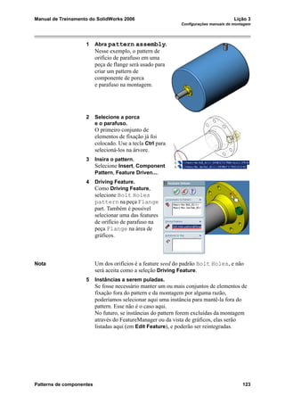 Manual de Treinamento do SolidWorks 2006 Lição 3
Configurações manuais de montagem
Patterns de componentes 123
1 Abra pattern assembly.
Nesse exemplo, o pattern de
orifício de parafuso em uma
peça de flange será usado para
criar um pattern de
componente de porca
e parafuso na montagem.
2 Selecione a porca
e o parafuso.
O primeiro conjunto de
elementos de fixação já foi
colocado. Use a tecla Ctrl para
selecioná-los na árvore.
3 Insira o pattern.
Selecione Insert, Component
Pattern, Feature Driven....
4 Driving Feature.
Como Driving Feature,
selecione Bolt Holes
pattern na peça Flange
part. Também é possível
selecionar uma das features
de orifício de parafuso na
peça Flange na área de
gráficos.
Nota Um dos orifícios é a feature seed do padrão Bolt Holes, e não
será aceita como a seleção Driving Feature.
5 Instâncias a serem puladas.
Se fosse necessário manter um ou mais conjuntos de elementos de
fixação fora do pattern e da montagem por alguma razão,
poderíamos selecionar aqui uma instância para mantê-la fora do
pattern. Esse não é o caso aqui.
No futuro, se instâncias do pattern forem excluídas da montagem
através do FeatureManager ou da vista de gráficos, elas serão
listadas aqui (em Edit Feature), e poderão ser reintegradas.
 