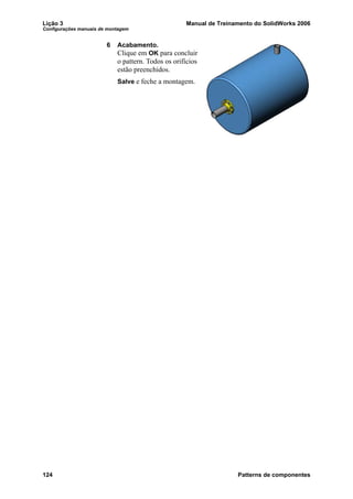 Lição 3 Manual de Treinamento do SolidWorks 2006
Configurações manuais de montagem
124 Patterns de componentes
6 Acabamento.
Clique em OK para concluir
o pattern. Todos os orifícios
estão preenchidos.
Salve e feche a montagem.
 