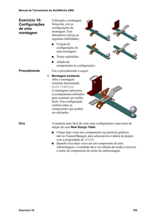 Manual de Treinamento do SolidWorks 2006
Exercício 10 125
Exercício 10:
Configurações
de uma
montagem
Utilizando a montagem
fornecida, crie as
configurações da
montagem. Este
laboratório reforça as
seguintes habilidades:
Criação de
configurações de
uma montagem
Vistas explodidas
Adição de
componentes às configurações
Procedimento Use o procedimento a seguir:
1 Montagem existente.
Abra a montagem
existente denominada
ASSY CONFIGS.
A montagem representa
oscomponentesutilizados
para construir um trailler
hitch. Esta configuração
contém todos os
componentes que podem
ser utilizados.
Dica A maneira mais fácil de criar estas configurações é por meio da
adição de uma New Design Table.
Clique duas vezes nos componentes na janela de gráficos,
não no FeatureManager, para adicioná-los à tabela de projeto
com a propriedade de STATE.
Quando clica duas vezes em um componente de uma
submontagem, o resultado deve ser editado de modo a remover
o nome do componente do nome da submontagem.
 