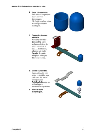 Manual de Treinamento do SolidWorks 2006
Exercício 10 127
4 Novo componente.
Adicione o componente
rust cover
à montagem.
Ele é adicionado a todas
as configurações da
montagem.
5 Operação de mate
esférico.
Adicione um mate
Concentric entre
as faces esféricas da
rust cover e a
ball. Além disso,
adicione um mate
Parallel de modo
a impedir a rotação
da rust cover.
6 Vistas explodidas.
Opcionalmente, crie
vistas explodidas para
cada uma das novas
configurações.
AutoExplode pode ser
utilizado para
automatizar o processo.
7 Salve e feche
a montagem.
 