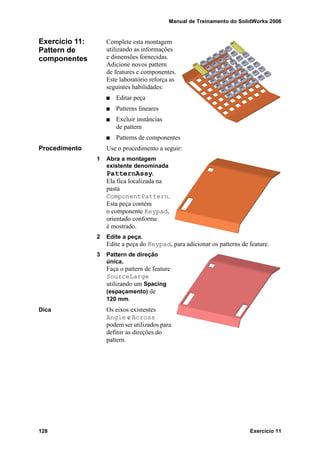 Manual de Treinamento do SolidWorks 2006
128 Exercício 11
Exercício 11:
Pattern de
componentes
Complete esta montagem
utilizando as informações
e dimensões fornecidas.
Adicione novos pattern
de features e componentes.
Este laboratório reforça as
seguintes habilidades:
Editar peça
Patterns lineares
Excluir instâncias
de pattern
Patterns de componentes
Procedimento Use o procedimento a seguir:
1 Abra a montagem
existente denominada
PatternAssy.
Ela fica localizada na
pasta
ComponentPattern.
Esta peça contém
o componente Keypad,
orientado conforme
é mostrado.
2 Edite a peça.
Edite a peça do Keypad, para adicionar os patterns de feature.
3 Pattern de direção
única.
Faça o pattern de feature
SourceLarge
utilizando um Spacing
(espaçamento) de
120 mm.
Dica Os eixos existentes
Angle e Across
podem ser utilizados para
definir as direções do
pattern.
 