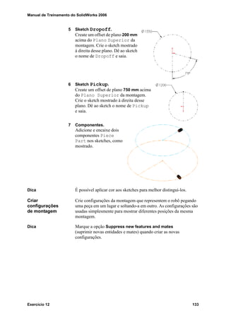 Manual de Treinamento do SolidWorks 2006
Exercício 12 133
5 Sketch Dropoff.
Create um offset de plano 200 mm
acima do Plano Superior da
montagem. Crie o sketch mostrado
à direita desse plano. Dê ao sketch
o nome de Dropoff e saia.
6 Sketch Pickup.
Create um offset de plano 750 mm acima
do Plano Superior da montagem.
Crie o sketch mostrado à direita desse
plano. Dê ao sketch o nome de Pickup
e saia.
7 Componentes.
Adicione e encaixe dois
componentes Piece
Part nos sketches, como
mostrado.
Dica É possível aplicar cor aos sketches para melhor distingui-los.
Criar
configurações
de montagem
Crie configurações da montagem que representem o robô pegando
uma peça em um lugar e soltando-a em outro. As configurações são
usadas simplesmente para mostrar diferentes posições da mesma
montagem.
Dica Marque a opção Suppress new features and mates
(suprimir novas entidades e mates) quando criar as novas
configurações.
 