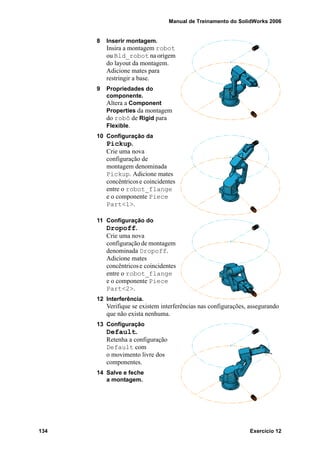 Manual de Treinamento do SolidWorks 2006
134 Exercício 12
8 Inserir montagem.
Insira a montagem robot
ou Bld_robot na origem
do layout da montagem.
Adicione mates para
restringir a base.
9 Propriedades do
componente.
Altera a Component
Properties da montagem
do robô de Rigid para
Flexible.
10 Configuração da
Pickup.
Crie uma nova
configuração de
montagem denominada
Pickup. Adicione mates
concêntricose coincidentes
entre o robot_flange
e o componente Piece
Part<1>.
11 Configuração do
Dropoff.
Crie uma nova
configuração de montagem
denominada Dropoff.
Adicione mates
concêntricose coincidentes
entre o robot_flange
e o componente Piece
Part<2>.
12 Interferência.
Verifique se existem interferências nas configurações, assegurando
que não exista nenhuma.
13 Configuração
Default.
Retenha a configuração
Default com
o movimento livre dos
componentes.
14 Salve e feche
a montagem.
 
