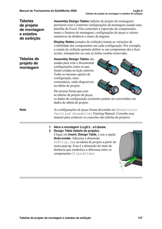 Manual de Treinamento do SolidWorks 2006 Lição 4
Tabelas de projeto de montagem e estados de exibição
Tabelas de projeto de montagem e estados de exibição 137
Tabelas
de projeto
de montagem
e estados
de exibição
Assembly Design Tables (tabelas de projeto de montagem)
permitem criar e controlar configurações da montagem usando uma
planilha do Excel. Elas controlam a supressão de componentes,
mates e features de montagens, configurações de peças e valores
numéricos de distância e mates de ângulos.
Display States (estados de exibição) tratam as variações de
visibilidade dos componentes em cada configuração. Por exemplo,
o estado de exibição permite definir se um componente deve ficar
oculto, transparente ou com as linhas ocultas removidas.
Tabelas de
projeto de
montagem
Assembly Design Tables são
usadas para criar e documentar
configurações como as que
foram criadas na lição anterior.
Todas as mesmas opções de
configuração, mais
comentários, estão disponíveis
na tabela de projeto.
Da mesma forma que com
as tabelas de projeto de peças,
os dados de configuração existentes podem ser convertidos em
dados de tabela de projeto.
Nota As configurações de peças foram discutidas no Essentials:
Parts and Assemblies Training Manual. Consulte esse
manual para conhecer os conceitos das tabelas de projetos.
1 Abra a montagem Light.sldasm.
2 Design Table (tabela de projeto).
Clique em Insert, Design Table, e use a opção
Auto-create. Adicione a dimensão
D1@Clip_Gap na tabela de projeto a partir do
menu pop-up. Essa é a dimensão do mate de
distância que estabelece a diferença entre os
componentes Clip e Holder.
 