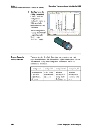 Lição 4 Manual de Treinamento do SolidWorks 2006
Tabelas de projeto de montagem e estados de exibição
142 Tabelas de projeto de montagem
9 Configuração No
Clip (sem clip).
Copie a linha de
configuração
Default e cole-a.
Edite as células
como mostrado em
vermelho.
Nessa configuração,
o Clip é suprimido
e a configuração
No Clip do
Holder é usada.
Especificando
componentes
Todas as funções da tabela do projeto que permitem que você
especifique os nomes dos componentes suportam a seguinte sintaxe.
Nesta tabela, comp is the component name and n and m são
números de instâncias.
comp<n> comp<*> comp<n-m> comp<n,m>
Afetasomente
a instância
específica n
de comp
Afeta todas
as instâncias
de comp
Afeta as
instâncias de
comp dentro
da faixa n-m
Afeta as
instâncias de
comp na lista
n,m
 