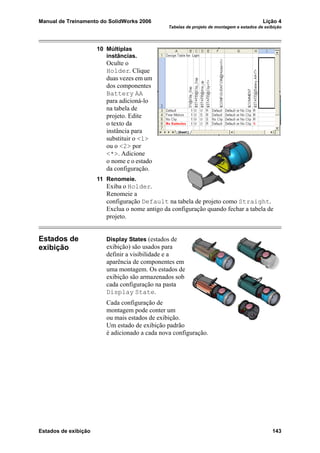 Manual de Treinamento do SolidWorks 2006 Lição 4
Tabelas de projeto de montagem e estados de exibição
Estados de exibição 143
10 Múltiplas
instâncias.
Oculte o
Holder. Clique
duas vezes em um
dos componentes
Battery AA
para adicioná-lo
na tabela de
projeto. Edite
o texto da
instância para
substituir o <1>
ou o <2> por
<*>. Adicione
o nome e o estado
da configuração.
11 Renomeie.
Exiba o Holder.
Renomeie a
configuração Default na tabela de projeto como Straight.
Exclua o nome antigo da configuração quando fechar a tabela de
projeto.
Estados de
exibição
Display States (estados de
exibição) são usados para
definir a visibilidade e a
aparência de componentes em
uma montagem. Os estados de
exibição são armazenados sob
cada configuração na pasta
Display State.
Cada configuração de
montagem pode conter um
ou mais estados de exibição.
Um estado de exibição padrão
é adicionado a cada nova configuração.
 