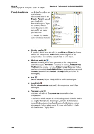 Lição 4 Manual de Treinamento do SolidWorks 2006
Tabelas de projeto de montagem e estados de exibição
144 Estados de exibição
Painel de exibição As definições podem ser
controladas e
visualizadas através do
Display Pane (painel
de exibição) do
FeatureManager. Clique
no ícone ao lado do
nome do componente
para exibir um menu
para alterá-lo.
As opções são listadas
como colunas e incluem:
Ocultar e exibir
É possível definir uma alternância para Hide ou Show (ocultar ou
exibir) um componente. Hide afeta somente os gráficos do
componente, e não suprime nem ele nem os seus mates.
Modo de exibição
O modo de exibição define a apresentação dos componentes
individuais como Wireframe (estrutura de arame), Hidden Lines
Visible (linhas ocultas visíveis), Hidden Lines Removed (linhas
ocultas removidas), Shaded With Edges (sombreado com arestas),
Shaded (sombreado) ou Default Display (exibição default da
montagem).
Cor
Define a Color (cor) do componente no nível de montagem.
Aparência
Define a Appearance (aparência) do componente no nível de
montagem.
Transparência
Alterna a ativação da Transparency (transparência) do
componente.
Dica A definição dessas opções de visibilidade pode ser efetuada através
do Display Pane (painel de exibição), da barra de ferramentas
Assembly (montagem) ou clicando com o botão direito em um
componente. Independentemente de como a definição é criada,
ela é exibida no Display Pane.
 