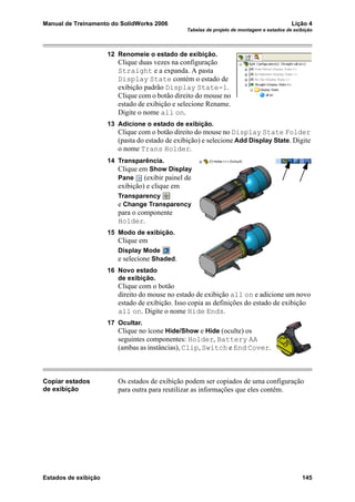Manual de Treinamento do SolidWorks 2006 Lição 4
Tabelas de projeto de montagem e estados de exibição
Estados de exibição 145
12 Renomeie o estado de exibição.
Clique duas vezes na configuração
Straight e a expanda. A pasta
Display State contém o estado de
exibição padrão Display State-1.
Clique com o botão direito do mouse no
estado de exibição e selecione Rename.
Digite o nome all on.
13 Adicione o estado de exibição.
Clique com o botão direito do mouse no Display State Folder
(pasta do estado de exibição) e selecione Add Display State. Digite
o nome Trans Holder.
14 Transparência.
Clique em Show Display
Pane (exibir painel de
exibição) e clique em
Transparency
e Change Transparency
para o componente
Holder.
15 Modo de exibição.
Clique em
Display Mode
e selecione Shaded.
16 Novo estado
de exibição.
Clique com o botão
direito do mouse no estado de exibição all on e adicione um novo
estado de exibição. Isso copia as definições do estado de exibição
all on. Digite o nome Hide Ends.
17 Ocultar.
Clique no ícone Hide/Show e Hide (oculte) os
seguintes componentes: Holder, Battery AA
(ambas as instâncias), Clip, Switch e End Cover.
Copiar estados
de exibição
Os estados de exibição podem ser copiados de uma configuração
para outra para reutilizar as informações que eles contêm.
 