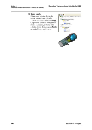 Lição 4 Manual de Treinamento do SolidWorks 2006
Tabelas de projeto de montagem e estados de exibição
146 Estados de exibição
18 Copie e cole.
Clique com o botão direito do
mouse no estado de exibição
Trans Holder e selecione Copy.
Clique duas vezes na configuração
No Batteries, e clique com
o botão direito do mouse em Paste
na pasta Display State.
 