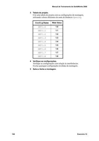 Manual de Treinamento do SolidWorks 2006
148 Exercício 13
3 Tabela de projeto.
Crie uma tabela de projeto com as configurações da montagem,
utilizando valores diferentes do mate de distância Opening.
4 Verifique as configurações.
Verifique as configurações com relação às interferências.
Exclua quaisquer configurações inválidas da montagem.
5 Salve e feche a montagem.
Config Name Mate Value
SET 1.0 1.0
SET 1.1 1.1
SET 1.2 1.2
SET 1.3 1.3
SET 1.4 1.4
SET 1.5 1.5
SET 1.6 1.6
SET 1.7 1.7
SET 1.8 1.8
 