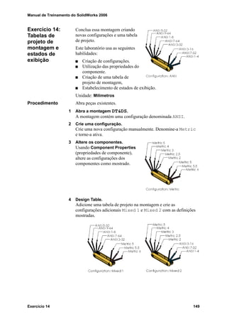 Manual de Treinamento do SolidWorks 2006
Exercício 14 149
Exercício 14:
Tabelas de
projeto de
montagem e
estados de
exibição
Conclua essa montagem criando
novas configurações e uma tabela
de projeto.
Este laboratório usa as seguintes
habilidades:
Criação de configurações.
Utilização das propriedades do
componente.
Criação de uma tabela de
projeto de montagem,
Estabelecimento de estados de exibição.
Unidade: Milímetros
Procedimento Abra peças existentes.
1 Abra a montagem DT&DS.
A montagem contém uma configuração denominada ANSI.
2 Crie uma configuração.
Crie uma nova configuração manualmente. Denomine-a Metric
e torne-a ativa.
3 Altere os componentes.
Usando Component Properties
(propriedades de componente),
altere as configurações dos
componentes como mostrado.
4 Design Table.
Adicione uma tabela de projeto na montagem e crie as
configurações adicionais Mixed 1 e Mixed 2 com as definições
mostradas.
 