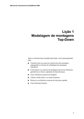 Manual de Treinamento do SolidWorks 2006
7
Lição 1
Modelagem de montagens
Top-Down
Após a conclusão bem-sucedida desta lição, você estará preparado
para:
Construir uma nova peça no contexto de uma montagem
empregando as técnicas de modelagem de montagens
Top-Down.
Criar features no contexto da montagem através de referências
geométricas ao fazer a operação de mate das peças.
Fazer referência a peças de montagens.
Utilizar o Hole Series e os Smart Fasteners.
Remover as referências externas de uma peça copiada.
Usar Fastening Features.
 