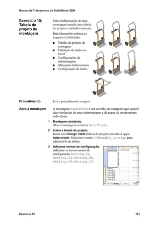 Manual de Treinamento do SolidWorks 2006
Exercício 15 151
Exercício 15:
Tabela de
projeto de
montagem
Crie configurações de uma
montagem usando uma tabela
de projeto e métodos manuais.
Este laboratório reforça as
seguintes habilidades:
Tabelas de projeto de
montagem
Validação de dados no
Excel
Configurações de
submontagem
Alterações bidirecionais
Configuração de mates
Procedimento Use o procedimento a seguir:
Abra a montagem A montagem Hand Truck é um carrinho de transporte que contém
duas instâncias de uma submontagem e de peças de componentes
individuais.
1 Montagem existente.
Abra a montagem existente Hand Truck.
2 Insira a tabela de projeto.
Insira uma Design Table (tabela de projeto) usando a opção
Auto-create. Selecione o mate D1@Handle_Overlap para
adicioná-lo na tabela.
3 Adicione nomes de configuração.
Adicione os novos nomes de
configuração Setting.02,
Setting.04, Setting.06,
Setting.08, Setting.10.
 