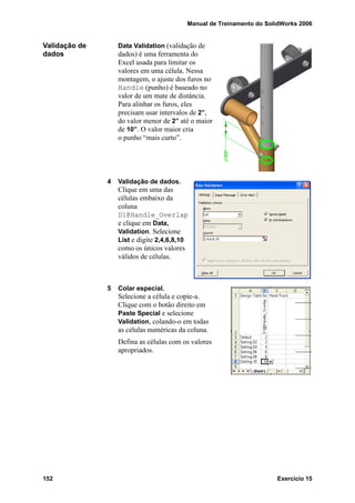 Manual de Treinamento do SolidWorks 2006
152 Exercício 15
Validação de
dados
Data Validation (validação de
dados) é uma ferramenta do
Excel usada para limitar os
valores em uma célula. Nessa
montagem, o ajuste dos furos no
Handle (punho) é baseado no
valor de um mate de distância.
Para alinhar os furos, eles
precisam usar intervalos de 2”,
do valor menor de 2” até o maior
de 10”. O valor maior cria
o punho “mais curto”.
4 Validação de dados.
Clique em uma das
células embaixo da
coluna
D1@Handle_Overlap
e clique em Data,
Validation. Selecione
List e digite 2,4,6,8,10
como os únicos valores
válidos de células.
5 Colar especial.
Selecione a célula e copie-a.
Clique com o botão direito em
Paste Special e selecione
Validation, colando-o em todas
as células numéricas da coluna.
Defina as células com os valores
apropriados.
 
