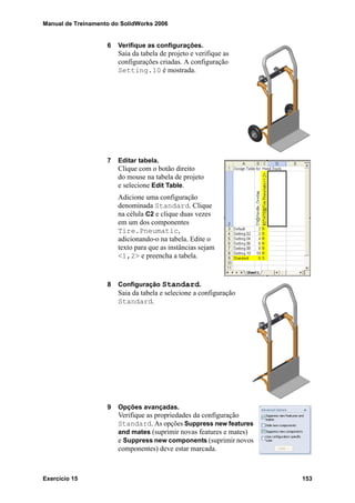 Manual de Treinamento do SolidWorks 2006
Exercício 15 153
6 Verifique as configurações.
Saia da tabela de projeto e verifique as
configurações criadas. A configuração
Setting.10 é mostrada.
7 Editar tabela.
Clique com o botão direito
do mouse na tabela de projeto
e selecione Edit Table.
Adicione uma configuração
denominada Standard. Clique
na célula C2 e clique duas vezes
em um dos componentes
Tire.Pneumatic,
adicionando-o na tabela. Edite o
texto para que as instâncias sejam
<1,2> e preencha a tabela.
8 Configuração Standard.
Saia da tabela e selecione a configuração
Standard.
9 Opções avançadas.
Verifique as propriedades da configuração
Standard. As opções Suppress new features
and mates (suprimir novas features e mates)
e Suppress new components (suprimir novos
componentes) deve estar marcada.
 
