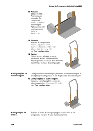 Manual de Treinamento do SolidWorks 2006
154 Exercício 15
10 Adicione
componentes.
Adicione duas
instâncias do
componente
Tire.Plastic
na montagem.
Aplique mate entre
os componentes
Axle e
Axle.Cap.
11 Suprimir.
Suprima os componentes
Mounting_Plate<1>,
Caster.Assembly<1> e <2>
e Hex Nut_AI<1> e <2>
em This configuration.
12 Exclua.
Edite a tabela e adicione os novos
parâmetros. Exclua da tabela a linha
de configuração Default. Saia da tabela
e confirme a exclusão da configuração.
Configurações da
submontagem
Configurações de submontagens podem ser usadas na montagem de
nível principal configurando-as em Propriedades da submontagem.
13 Configurações de submontagem.
Selecione a configuração Simple das
submontagens Leg.Support<1> e <2>
para This configuration.
Configuração de
mates
Suprima os mates da configuração para fazer o mate de um
componente existente de uma maneira diferente.
 