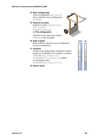 Manual de Treinamento do SolidWorks 2006
Exercício 15 155
14 Nova configuração.
Torne a configuração Setting.06
ativa e adicione a nova configuração
Flatbed.
15 Suprima os mates.
Suprima os mates Concentric1,
Coincident9
e Handle_Overlap
de This configuration.
Adicione novos mates para conectar
o Handle como mostrado.
16 Edite a tabela.
Edite a tabela e adicione a nova configuração
e os novos parâmetros.
17 Combine.
Colunas com componentes e definições comuns
podem ser combinadas. Por exemplo, as colunas
$STATE@Tire.Plastic<1>
e $STATE@Tire.Plastic<2> podem
ser ombinadas como
$STATE@Tire.Plastic<1-2>.
18 Salve e feche.
 